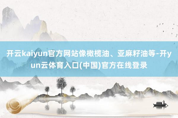 开云kaiyun官方网站像橄榄油、亚麻籽油等-开yun云体育入口(中国)官方在线登录