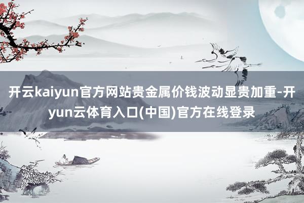 开云kaiyun官方网站贵金属价钱波动显贵加重-开yun云体育入口(中国)官方在线登录