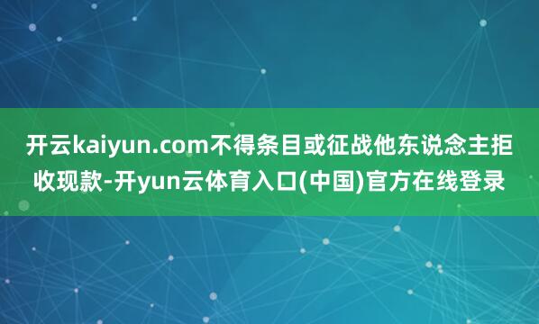 开云kaiyun.com不得条目或征战他东说念主拒收现款-开yun云体育入口(中国)官方在线登录