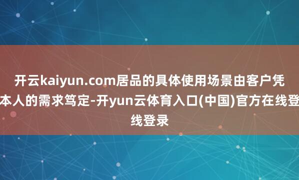 开云kaiyun.com居品的具体使用场景由客户凭据本人的需求笃定-开yun云体育入口(中国)官方在线登录