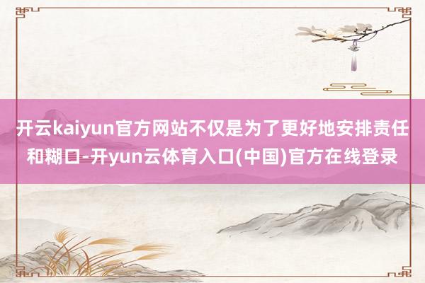 开云kaiyun官方网站不仅是为了更好地安排责任和糊口-开yun云体育入口(中国)官方在线登录