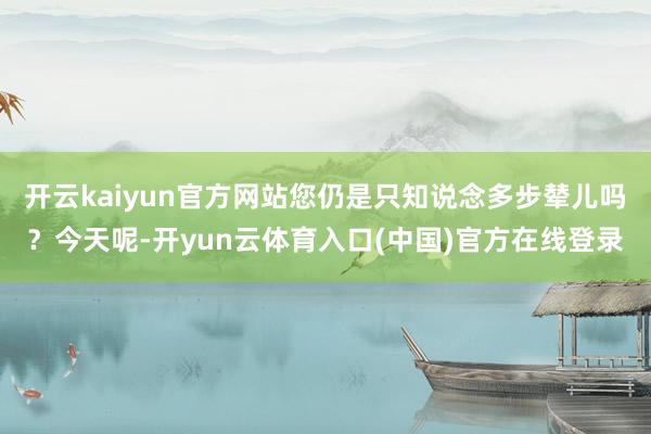 开云kaiyun官方网站您仍是只知说念多步辇儿吗？今天呢-开yun云体育入口(中国)官方在线登录