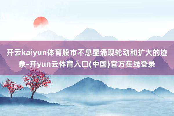 开云kaiyun体育股市不息显涌现轮动和扩大的迹象-开yun云体育入口(中国)官方在线登录